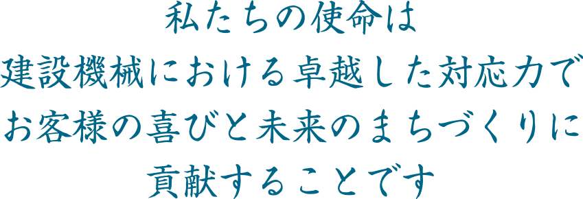 私たちの使命は　建設機械における卓越した対応力で　お客様の喜びと未来のまちづくりに　貢献することです 